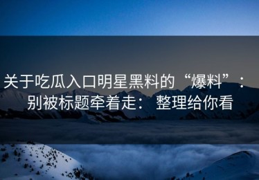 关于吃瓜入口明星黑料的“爆料”： 别被标题牵着走： 整理给你看