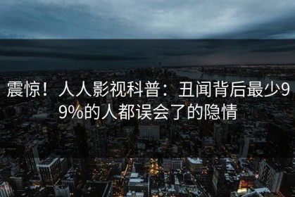 震惊！人人影视科普：丑闻背后最少99%的人都误会了的隐情
