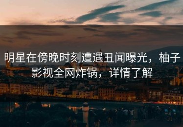 明星在傍晚时刻遭遇丑闻曝光，柚子影视全网炸锅，详情了解