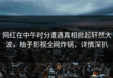 网红在中午时分遭遇真相掀起轩然大波，柚子影视全网炸锅，详情深扒
