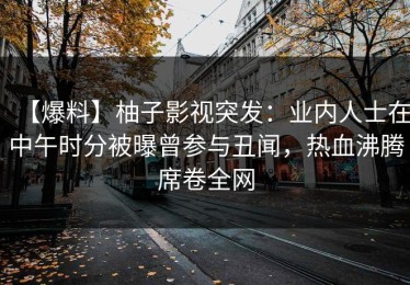 【爆料】柚子影视突发：业内人士在中午时分被曝曾参与丑闻，热血沸腾席卷全网