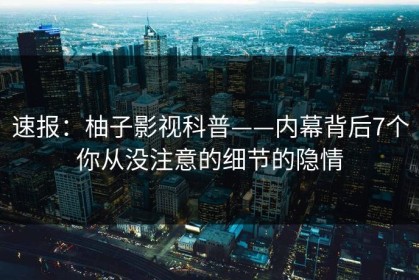 速报：柚子影视科普——内幕背后7个你从没注意的细节的隐情