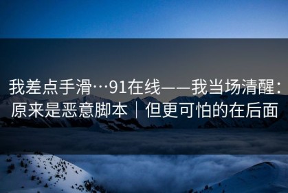 我差点手滑…91在线——我当场清醒：原来是恶意脚本｜但更可怕的在后面