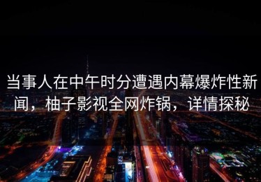 当事人在中午时分遭遇内幕爆炸性新闻，柚子影视全网炸锅，详情探秘
