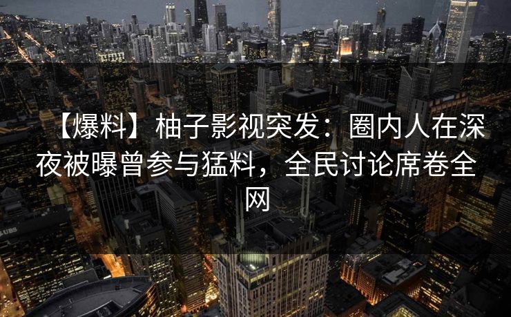 【爆料】柚子影视突发:圈内人在深夜被曝曾参与猛料,全民讨论席卷全网 【爆料】柚子影视突发:圈内人在深夜被曝曾参与猛料,全民讨论席卷全网