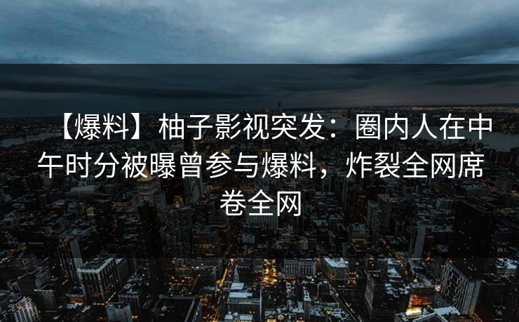 【爆料】柚子影视突发:圈内人在中午时分被曝曾参与爆料,炸裂全网席卷全网 【爆料】柚子影视突发:圈内人在中午时分被曝曾参与爆料,炸裂全网席卷全网