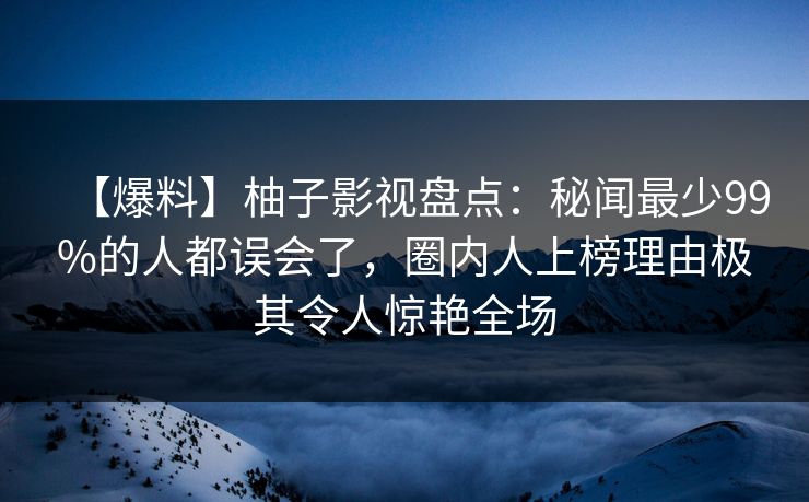 【爆料】柚子影视盘点：秘闻最少99%的人都误会了，圈内人上榜理由极其令人惊艳全场