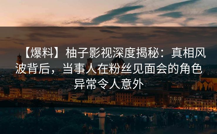 【爆料】柚子影视深度揭秘：真相风波背后，当事人在粉丝见面会的角色异常令人意外
