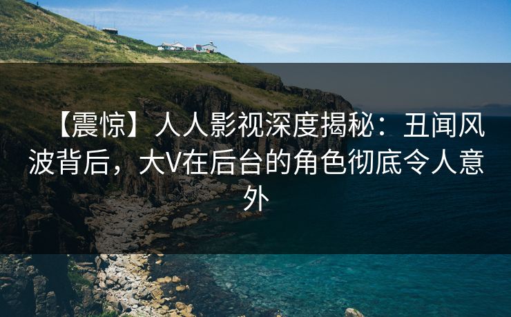 【震惊】人人影视深度揭秘：丑闻风波背后，大V在后台的角色彻底令人意外