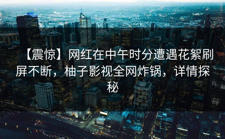 【震惊】网红在中午时分遭遇花絮刷屏不断，柚子影视全网炸锅，详情探秘